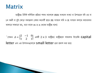 ম্যাট্রিক্সঃ নিনিষ্ট গানিনিক প্রনিয়া পালি সাপপপে 𝑚𝑛 সংখ্যাক সংখ্যা বা উপাত্তপক যনি ৩য় বা
১ম্ বন্ধিী বা দুই জ াড়া সম্ান্তরাল জরখ্ার ম্ধ্যবিী স্থাপি 𝑚 সংখ্যক সানর ও 𝑛 সংখ্যক কলাপম্ আয়িাকার
আকাপর সা াপিা হয়, িপব িাপক 𝑚 × 𝑛 িপম্র ম্যাট্রিক্স বপল।
`জযম্িঃ 𝐴 =
2 −1 0
1 2 1
একটি 2 × 3 ম্যাট্রিক্স। ম্যাট্রিক্সপক সাধ্ারিি ইংপরন capital
letter এবং এর উপািািগুপলাপক small letter দ্বারা প্রকাশ করা হয়।
 