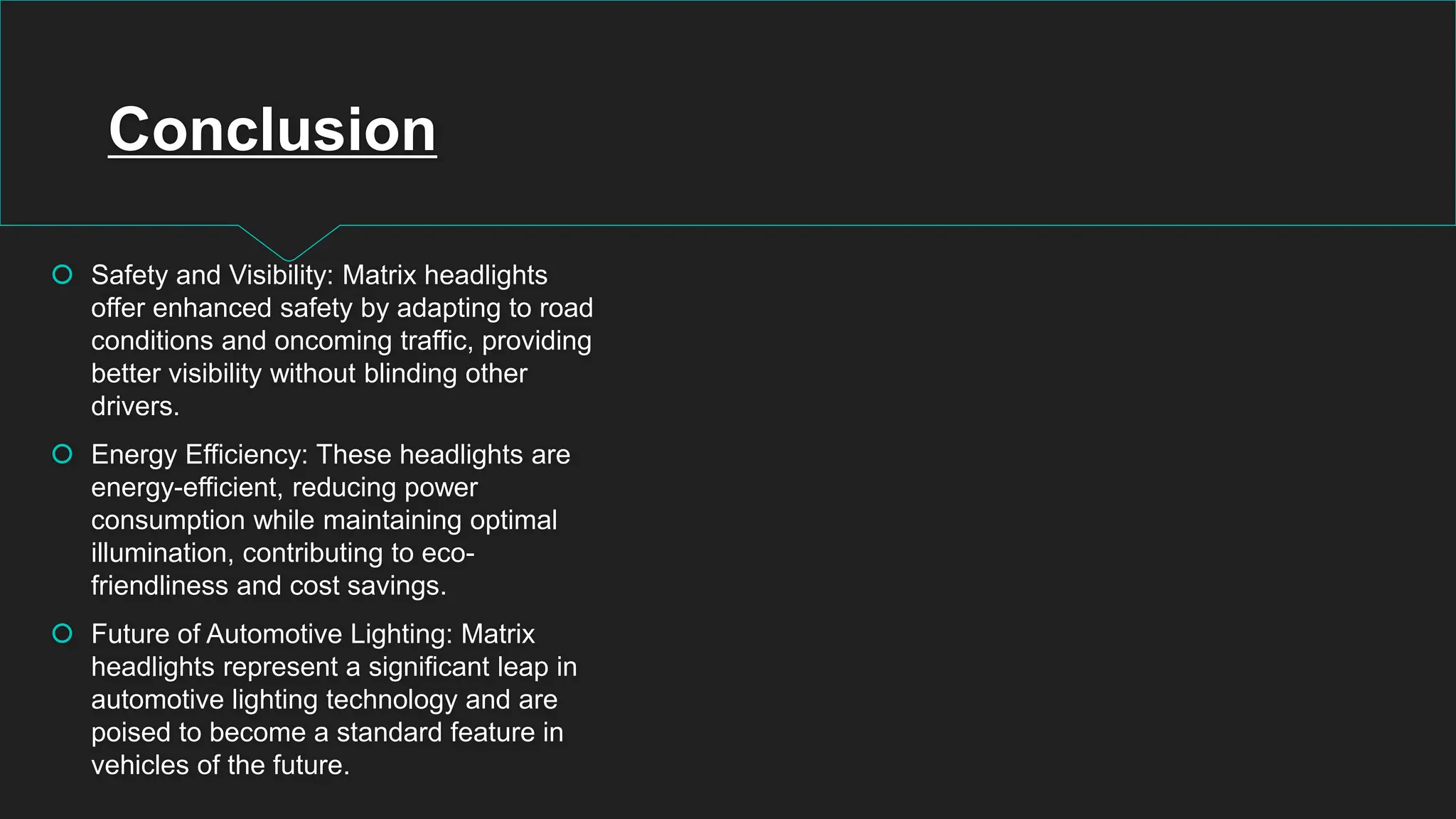Conclusion
 Safety and Visibility: Matrix headlights
offer enhanced safety by adapting to road
conditions and oncoming traffic, providing
better visibility without blinding other
drivers.
 Energy Efficiency: These headlights are
energy-efficient, reducing power
consumption while maintaining optimal
illumination, contributing to eco-
friendliness and cost savings.
 Future of Automotive Lighting: Matrix
headlights represent a significant leap in
automotive lighting technology and are
poised to become a standard feature in
vehicles of the future.
 