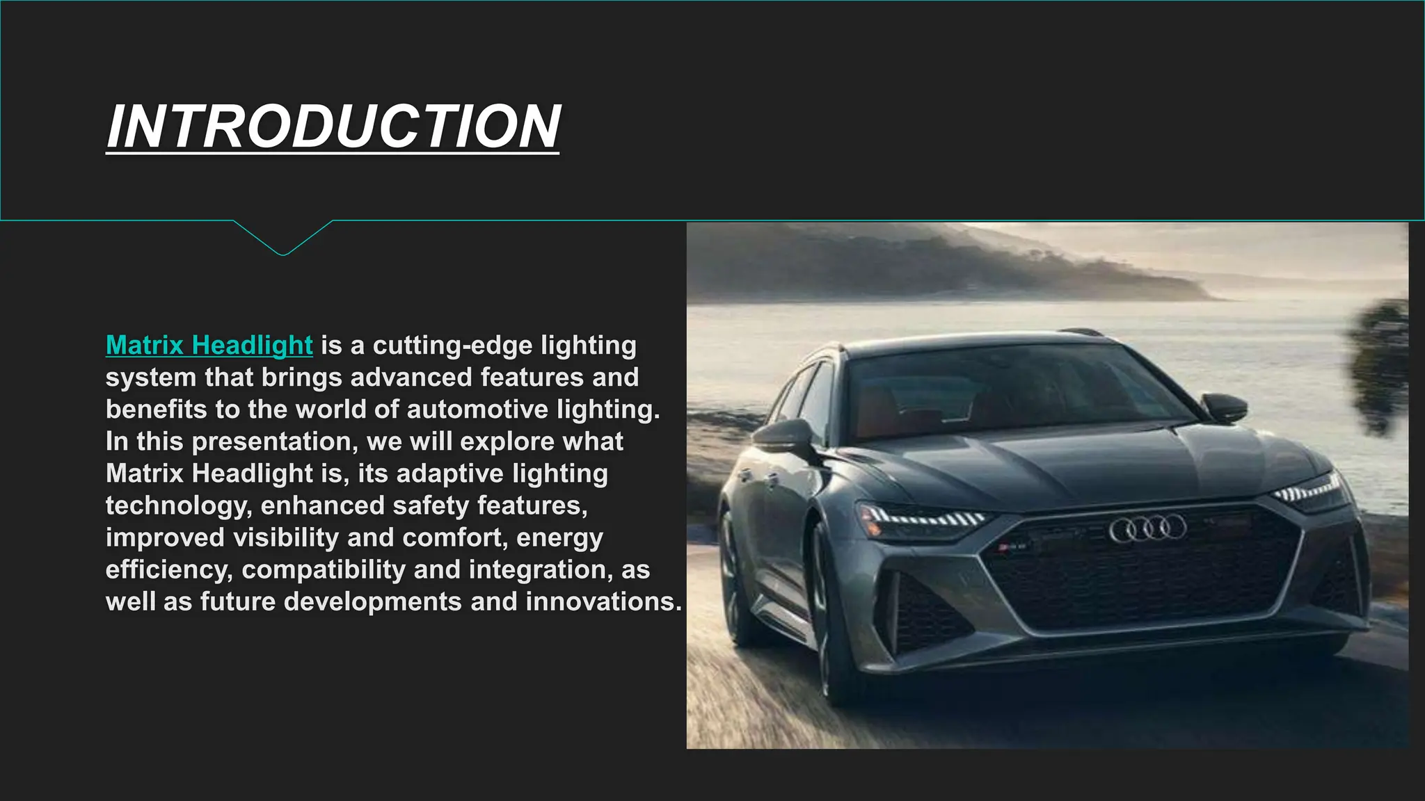 INTRODUCTION
Matrix Headlight is a cutting-edge lighting
system that brings advanced features and
benefits to the world of automotive lighting.
In this presentation, we will explore what
Matrix Headlight is, its adaptive lighting
technology, enhanced safety features,
improved visibility and comfort, energy
efficiency, compatibility and integration, as
well as future developments and innovations.
 