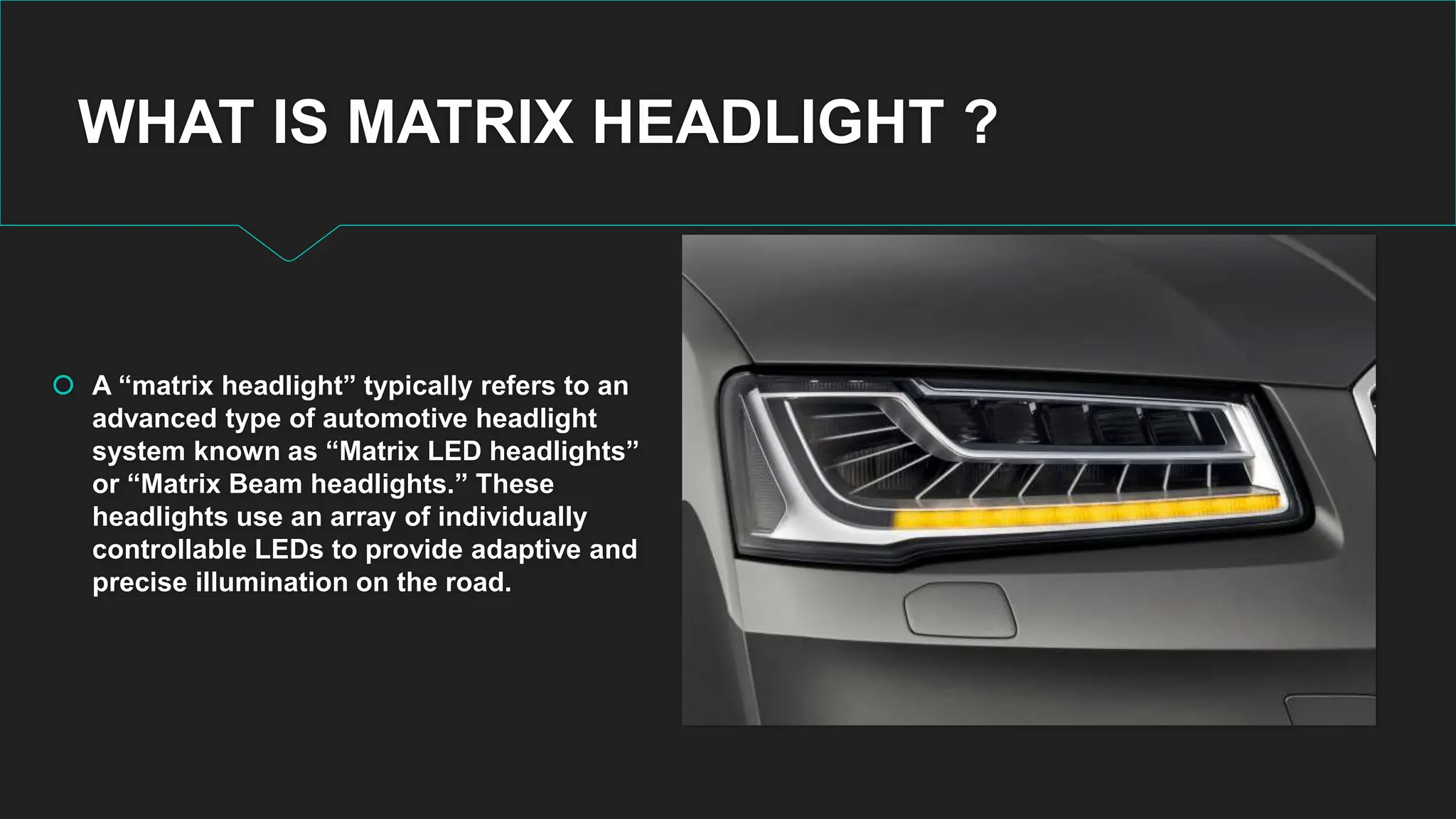 WHAT IS MATRIX HEADLIGHT ?
 A “matrix headlight” typically refers to an
advanced type of automotive headlight
system known as “Matrix LED headlights”
or “Matrix Beam headlights.” These
headlights use an array of individually
controllable LEDs to provide adaptive and
precise illumination on the road.
 