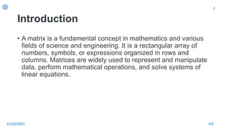 Introduction
• A matrix is a fundamental concept in mathematics and various
fields of science and engineering. It is a rectangular array of
numbers, symbols, or expressions organized in rows and
columns. Matrices are widely used to represent and manipulate
data, perform mathematical operations, and solve systems of
linear equations.
KJC
11/10/2023
2
 