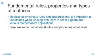 Fundamental rules, properties and types
of matrices
• Matrices obey various rules and properties that are important to
understand when working with them in linear algebra and
various mathematical applications.
• Here are some fundamental rules and properties of matrices:
11/10/2023 KJC
4
 