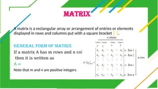 MATRIX
A matrix is a rectangular array or arrangement of entries or elements
displayed in rows and columns put with a square bracket [ ].
GENERAL FORM OF MATRIX
If a matrix A has m rows and n columns,
then it is written as
A =
Note that m and n are positive integers.
 