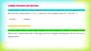 LOWER TRIANGULAR MATRIX
A square matrix is said to be a lower triangular matrix if all the elements above the main diagonal are zero.
More precisely, a square matrix A = [aij ]n×n is said to be a lower triangular matrix if aij = 0 for all i < j.
example 1 , example 2
TRIANGULAR MATRIX
A square matrix which is either upper triangular or lower triangular is called a triangular matrix.
Observe that a square matrix that is both upper and lower triangular simultaneously will turn out to be a
diagonal matrix.
 