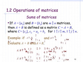 10
1.2 Operations of matrices
Sums of matrices
If A = [aij] and B = [bij] are m  n matrices,
then A + B is defined as a matrix C = A + B,
where C= [cij], cij = aij + bij for 1  i  m, 1  j  n.
2
3
1

0
4



5

3
0
1 2
 
Example: if A 
1
and B 

2
Evaluate A + B and A – B.
9

0  (1) 4  5 1
 

A  B 
 1  2

3

3  0

1

0  (1) 4  5
2  3 3  0

 3 5
3
1  2 3
1
  
A  B 
 1  2
 