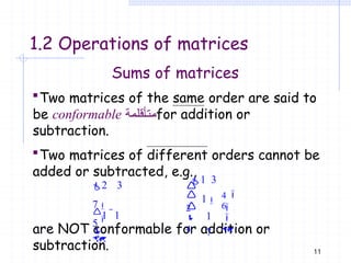 11
1.2 Operations of matrices
Sums of matrices
Two matrices of the same order are said to
be conformable ‫متأقلمة‬for addition or
subtraction.
Two matrices of different orders cannot be
added or subtracted, e.g.,
are NOT conformable for addition or
subtraction.
2 3
7
1 1
5


1 3
1
1
7

2
4




4

6


 