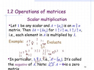 1.2 Operations of matrices
13
Scalar multiplication
Let  be any scalar and A = [aij] is an m  n
matrix. Then A = [aij] for 1  i  m, 1  j  n,
i.e., each element in A is multiplied by .

0
4

 
A 
1
Example: 3
. Evaluate
3A.

0
3 
0
3 
4
 

2
1
3  2 3  3

3 6
9 
3 1 3
12

3A 
 3
1
In particular,   , i.e., A = [aij]. It’s called
the negative of A. Note:   A = 0 is a zero
 