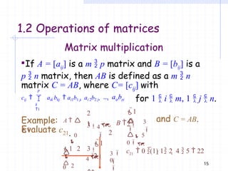 15
1.2 Operations of matrices
Matrix multiplication
If A = [aij] is a m  p matrix and B = [bij] is a
p  n matrix, then AB is defined as a m  n
ij
matrix C = AB, where C= [c ] with
p
k
1
cij   aik bkj  ai1b1 j  ai 2b2 j  ...  aipbpj
1
2
3

0
4


1
2 3



 5
0
Example: A 
1
, B  
2
and C = AB.
Evaluate c21.
 1
2
1 2 3
 2
3


0
4
 

0

21
c  0 (1) 1 2  4  5  22
for 1  i  m, 1  j  n.
 