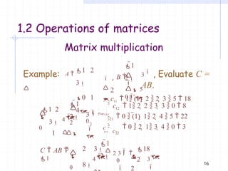 16
Matrix multiplication
1.2 Operations of matrices
1 2
3
0 1
4
1
2


 5
0
Example: A 

 , B 
 2
3
, Evaluate C =
AB.
21
c22
 c11  1 (1)  2  2  3  5  18
1
2
 c  1 2  2  3  3  0  8
1 2
3
1

2
3 


c

0
4

12
 0  (1)  1 2  4  5  22
 

5

0


 0  2  1 3  4  0  3



1
2
C  AB 
1
2 3  2 3 
18
8

0
2
2
3

4
  


0

 