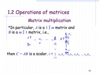 1.2 Operations of matrices
Matrix multiplication
In particular, A is a 1  m matrix and
B is a m  1 matrix, i.e.,
m
11 1m
A 
a
a12 ...
a
21



 b11

18
b

 B 

b

m1

then C = AB is a scalar. C   a1k bk1  a11b11  a12b21  ...  a1mbm1
k 1
 