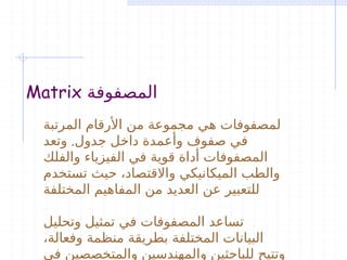 Matrix ‫المصفوفة‬
‫المرتبة‬ ‫األرقام‬ ‫من‬ ‫مجموعة‬ ‫هي‬ ‫لمصفوفات‬
.
‫وتعد‬ ‫جدول‬ ‫داخل‬ ‫وأعمدة‬ ‫صفوف‬ ‫في‬
‫والفلك‬ ‫الفيزياء‬ ‫في‬ ‫قوية‬ ‫أداة‬ ‫المصفوفات‬
‫تستخدم‬ ‫حيث‬ ،‫واالقتصاد‬ ‫الميكانيكي‬ ‫والطب‬
‫المختلفة‬ ‫المفاهيم‬ ‫من‬ ‫العديد‬ ‫عن‬ ‫للتعبير‬
‫وتحليل‬ ‫تمثيل‬ ‫في‬ ‫المصفوفات‬ ‫تساعد‬
،‫وفعالة‬ ‫منظمة‬ ‫بطريقة‬ ‫المختلفة‬ ‫البيانات‬
‫في‬ ‫والمتخصصين‬ ‫والمهندسين‬ ‫للباحثين‬ ‫وتتيح‬
 
