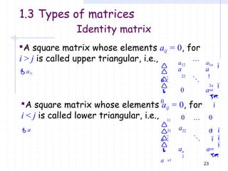 0

0




0

 nn

i > j is called upper triangular, i.e.,
a11
a12
22
a1n

2n


a a
a
A square matrix whose elements aij = 0, for
11
21 22
0 0

0







n1
23
n
2
nn

i < j is called lower triangular, i.e.,
a

a
a

a
a a
Identity matrix
A square matrix whose elements aij = 0, for
1.3 Types of matrices
 