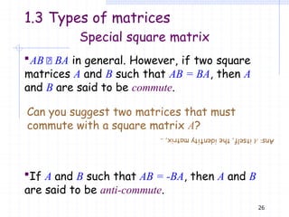 If A and B such that AB = -BA, then A and B
are said to be anti-commute.
26
Special square matrix
AB BA in general. However, if two square
matrices A and B such that AB = BA, then A
and B are said to be commute.
Can you suggest two matrices that must
commute with a square matrix A?
1.3 Types of matrices
Ans:
A
itself,
the
iden
ti
ty
mat
rix
,
..
 