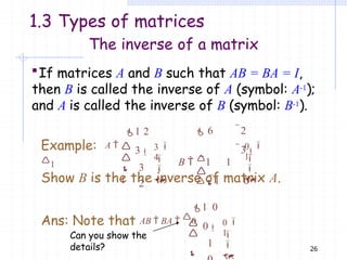 26
The inverse of a matrix
If matrices A and B such that AB = BA = I,
then B is called the inverse of A (symbol: A-1);
and A is called the inverse of B (symbol: B-1).
0

 6 2
3
B  1 1

1 0

1


Show B is the the inverse of matrix A.
1 2
3
3
2
3




1

4


Example: A 
1
1 0
0
1
0





1


Ans: Note that AB  BA  0
Can you show the
details?
1.3 Types of matrices
 