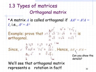 Orthogonal matrix
A matrix A is called orthogonal if AAT = ATA =
I, i.e., AT = A-1
is
orthogonal.
1/
3
2


1/ 6 1/
3 2 / 6 0


 

1
/
3 1/ 6 1/ 2

Example: prove that A 
1/
1.3 Types of matrices
0 1/
Since, AT
3


 1/ 3 1/ 3 1/

  1/ 6 2 / 6
1/
6  . Hence, AAT = ATA =
I.
2


1/
2




Can you show the
details?
We’ll see that orthogonal matrix
represents a rotation in fact! 30
 