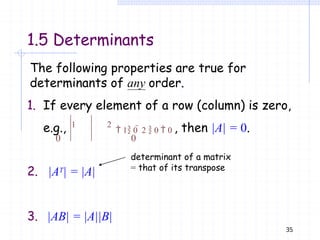 1.5 Determinants
2. |AT| = |A|
3. |AB| = |A||B|
determinant of a matrix
= that of its transpose
The following properties are true for
determinants of any order.
1. If every element of a row (column) is zero,
e.g., 1 2
 1 0  2  0  0 , then |A| = 0.
0 0
35
 