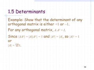 Example: Show that the determinant of any
orthogonal matrix is either +1 or –1.
For any orthogonal matrix, A AT = I.
Since |AAT| = |A||AT | = 1 and |AT| = |A|, so |A|2 = 1
or
|A| = 1.
36
1.5 Determinants
 