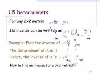 1.5 Determinants
For any 2x2 matrix
a

a

A 
a11 a12

 21
22

Its inverse can be written as
a
37
A1

1 
a22

A a
a12 
 21 11

0

Example: Find the inverse of A 
1

1
2

 
The determinant of A is -2
Hence, the inverse of A is A1

 1 0

1/
2
1/
2
 
How to find an inverse for a 3x3 matrix?
 