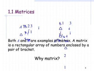2 3
7
4
A 


1 1
5
1.1 Matrices
4

1 3
1
B 

2
1


4
6
Both A and B are examples of matrix. A matrix
is a rectangular array of numbers enclosed by a
pair of bracket.
Why matrix?
 