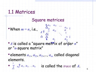 6
Square matrices
When m = n, i.e.,
is called the trace of A.
21



n
2
 n1
nn 
a1n

2n


a11 a12
a
22
a a
A 
 
a
a a
n
i1
A is called a “square matrix of order n”
or “n-square matrix”
elements a11, a22, a33,…, ann called diagonal
elements.
  aii
 a11  a22  ...  ann
1.1 Matrices
 