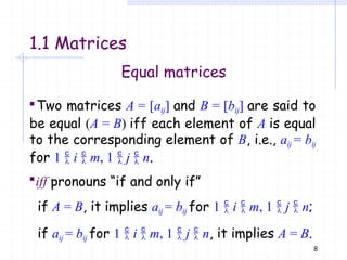 Equal matrices
Two matrices A = [aij] and B = [bij] are said to
be equal (A = B) iff each element of A is equal
to the corresponding element of B, i.e., aij = bij
for 1  i  m, 1  j  n.
iff pronouns “if and only if”
if A = B, it implies aij = bij for 1  i  m, 1  j  n;
if aij = bij for 1  i  m, 1  j  n, it implies A = B.
8
1.1 Matrices
 