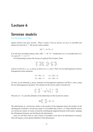 Lecture 6
Inverse matrix
View this lecture on YouTube
Square matrices may have inverses. When a matrix A has an inverse, we say it is invertible and
denote its inverse by A−1. The inverse matrix satisfies
AA−1
= A−1
A = I.
If A and B are invertible matrices, then (AB)−1 = B−1A−1. Furthermore, if A is invertible then so is
AT, and (AT)−1 = (A−1)T.
It is illuminating to derive the inverse of a general 2-by-2 matrix. Write
a b
c d
!
x1 x2
y1 y2
!
=
1 0
0 1
!
,
and try to solve for x1, y1, x2 and y2 in terms of a, b, c, and d. There are two inhomogeneous and two
homogeneous linear equations:
ax1 + by1 = 1, cx1 + dy1 = 0,
cx2 + dy2 = 1, ax2 + by2 = 0.
To solve, we can eliminate y1 and y2 using the two homogeneous equations, and find x1 and x2 using
the two inhomogeneous equations. The solution for the inverse matrix is found to be
a b
c d
!−1
=
1
ad − bc
d −b
−c a
!
.
The term ad − bc is just the definition of the determinant of the two-by-two matrix:
det
a b
c d
!
= ad − bc.
The determinant of a two-by-two matrix is the product of the diagonals minus the product of the
off-diagonals. Evidently, a two-by-two matrix A is invertible only if det A ̸= 0. Notice that the inverse
of a two-by-two matrix, in words, is found by switching the diagonal elements of the matrix, negating
the off-diagonal elements, and dividing by the determinant.
Later, we will show that an n-by-n matrix is invertible if and only if its determinant is nonzero.
This will require a more general definition of the determinant.
17
 