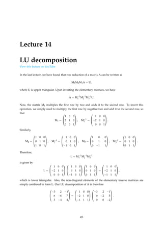 Lecture 14
LU decomposition
View this lecture on YouTube
In the last lecture, we have found that row reduction of a matrix A can be written as
M3M2M1A = U,
where U is upper triangular. Upon inverting the elementary matrices, we have
A = M−1
1 M−1
2 M−1
3 U.
Now, the matrix M1 multiples the first row by two and adds it to the second row. To invert this
operation, we simply need to multiply the first row by negative-two and add it to the second row, so
that
M1 =



1 0 0
2 1 0
0 0 1


 , M−1
1 =



1 0 0
−2 1 0
0 0 1


 .
Similarly,
M2 =



1 0 0
0 1 0
1 0 1


 , M−1
2 =



1 0 0
0 1 0
−1 0 1


 ; M3 =



1 0 0
0 1 0
0 −1 1


 , M−1
3 =



1 0 0
0 1 0
0 1 1


 .
Therefore,
L = M−1
1 M−1
2 M−1
3
is given by
L =



1 0 0
−2 1 0
0 0 1






1 0 0
0 1 0
−1 0 1






1 0 0
0 1 0
0 1 1


 =



1 0 0
−2 1 0
−1 1 1


 ,
which is lower triangular. Also, the non-diagonal elements of the elementary inverse matrices are
simply combined to form L. Our LU decomposition of A is therefore



−3 2 −1
6 −6 7
3 −4 4


 =



1 0 0
−2 1 0
−1 1 1






−3 2 −1
0 −2 5
0 0 −2


 .
45
 