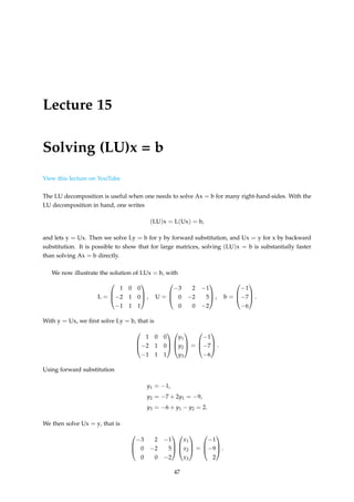 Lecture 15
Solving (LU)x = b
View this lecture on YouTube
The LU decomposition is useful when one needs to solve Ax = b for many right-hand-sides. With the
LU decomposition in hand, one writes
(LU)x = L(Ux) = b,
and lets y = Ux. Then we solve Ly = b for y by forward substitution, and Ux = y for x by backward
substitution. It is possible to show that for large matrices, solving (LU)x = b is substantially faster
than solving Ax = b directly.
We now illustrate the solution of LUx = b, with
L =



1 0 0
−2 1 0
−1 1 1


 , U =



−3 2 −1
0 −2 5
0 0 −2


 , b =



−1
−7
−6


 .
With y = Ux, we first solve Ly = b, that is



1 0 0
−2 1 0
−1 1 1






y1
y2
y3


 =



−1
−7
−6


 .
Using forward substitution
y1 = −1,
y2 = −7 + 2y1 = −9,
y3 = −6 + y1 − y2 = 2.
We then solve Ux = y, that is



−3 2 −1
0 −2 5
0 0 −2






x1
x2
x3


 =



−1
−9
2


 .
47
 