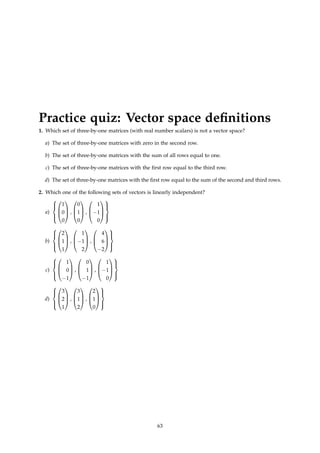 Practice quiz: Vector space definitions
1. Which set of three-by-one matrices (with real number scalars) is not a vector space?
a) The set of three-by-one matrices with zero in the second row.
b) The set of three-by-one matrices with the sum of all rows equal to one.
c) The set of three-by-one matrices with the first row equal to the third row.
d) The set of three-by-one matrices with the first row equal to the sum of the second and third rows.
2. Which one of the following sets of vectors is linearly independent?
a)








1
0
0


 ,



0
1
0


 ,



1
−1
0








b)








2
1
1


 ,



1
−1
2


 ,



4
6
−2








c)








1
0
−1


 ,



0
1
−1


 ,



1
−1
0








d)








3
2
1


 ,



3
1
2


 ,



2
1
0








63
 