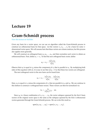 Lecture 19
Gram-Schmidt process
View this lecture on YouTube
Given any basis for a vector space, we can use an algorithm called the Gram-Schmidt process to
construct an orthonormal basis for that space. Let the vectors v1, v2, . . . , vn be a basis for some n-
dimensional vector space. We will assume here that these vectors are column matrices, but this process
also applies more generally.
We will construct an orthogonal basis u1, u2, . . . , un, and then normalize each vector to obtain an
orthonormal basis. First, define u1 = v1. To find the next orthogonal basis vector, define
u2 = v2 −
(uT
1 v2)u1
uT
1 u1
.
Observe that u2 is equal to v2 minus the component of v2 that is parallel to u1. By multiplying both
sides of this equation with uT
1 , it is easy to see that uT
1 u2 = 0 so that these two vectors are orthogonal.
The next orthogonal vector in the new basis can be found from
u3 = v3 −
(uT
1 v3)u1
uT
1 u1
−
(uT
2 v3)u2
uT
2 u2
.
Here, u3 is equal to v3 minus the components of v3 that are parallel to u1 and u2. We can continue in
this fashion to construct n orthogonal basis vectors. These vectors can then be normalized via
b
u1 =
u1
(uT
1 u1)1/2
, etc.
Since uk is a linear combination of v1, v2, . . . , vk, the vector subspace spanned by the first k basis
vectors of the original vector space is the same as the subspace spanned by the first k orthonormal
vectors generated through the Gram-Schmidt process. We can write this result as
span{u1, u2, . . . , uk} = span{v1, v2, . . . , vk}.
65
 