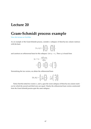 Lecture 20
Gram-Schmidt process example
View this lecture on YouTube
As an example of the Gram-Schmidt process, consider a subspace of three-by-one column matrices
with the basis
{v1, v2} =








1
1
1


 ,



0
1
1








,
and construct an orthonormal basis for this subspace. Let u1 = v1. Then u2 is found from
u2 = v2 −
(uT
1 v2)u1
uT
1 u1
=



0
1
1


 −
2
3



1
1
1


 =
1
3



−2
1
1


 .
Normalizing the two vectors, we obtain the orthonormal basis
{b
u1, b
u2} =





1
√
3



1
1
1


 ,
1
√
6



−2
1
1








.
Notice that the initial two vectors v1 and v2 span the vector subspace of three-by-one column matri-
ces for which the second and third rows are equal. Clearly, the orthonormal basis vectors constructed
from the Gram-Schmidt process span the same subspace.
67
 