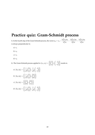 Practice quiz: Gram-Schmidt process
1. In the fourth step of the Gram-Schmidt process, the vector u4 = v4 −
(uT
1 v4)u1
uT
1 u1
−
(uT
2 v4)u2
uT
2 u2
−
(uT
3 v4)u3
uT
3 u3
is always perpendicular to
a) v1
b) v2
c) v3
d) v4
2. The Gram-Schmidt process applied to {v1, v2} =
(
1
1
!
,
1
−1
!)
results in
a) {b
u1, b
u2} =
(
1
√
2
1
1
!
,
1
√
2
1
−1
!)
b) {b
u1, b
u2} =
(
1
√
2
1
1
!
,
0
0
!)
c) {b
u1, b
u2} =
(
1
0
!
,
0
1
!)
d) {b
u1, b
u2} =
(
1
√
3
1
2
!
,
1
√
3
2
−1
!)
69
 