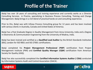 Balaji has over 18 years of consulting and training experience and currently works as a Director
Consulting Services in Proctra, specializing in Business Process Consulting, Training and Change
Management. Balaji brings in a rich blend of practical hands-on and consulting experience.
Prior to this, Balaji was with Infosys Process Consulting group for 12 years and has been involved
with various clients in Australia, Canada and United States of America.
Balaji has a Post Graduate Degree in Quality Management from Anna University, India and a Degree
in Electronics & Communication Engineering from the University of Madras, India.
Balaji has been trained and certified as a Qualified Lead Auditor by the British Standards Institution
(BSI), London for ISO 9001 and ISO 27001 certifications.
Balaji completed his Project Management Professional (PMP) certification from Project
Management Institute (PMI) and Certified Quality Manager (CQM) certification from American
Society for Quality (ASQ).
Balaji has also successfully completed the Certified Information Systems Auditor ( CISA) conducted
by Information Systems Audit and Control Association (ISACA) .
6
 