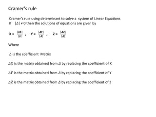 Cramer’s rule
Cramer’s rule using determinant to solve a system of Linear Equations
If 𝛥 ≠ 0 then the solutions of equations are given by
X =
𝜟𝑿
𝜟
, Y =
𝜟𝒀
𝜟
, Z =
𝜟𝒁
𝜟
Where
𝛥 is the coefficient Matrix
𝛥𝑋 is the matrix obtained from 𝛥 by replacing the coefficient of X
𝛥𝑌 is the matrix obtained from 𝛥 by replacing the coefficient of Y
𝛥𝑍 is the matrix obtained from 𝛥 by replacing the coefficient of Z
 