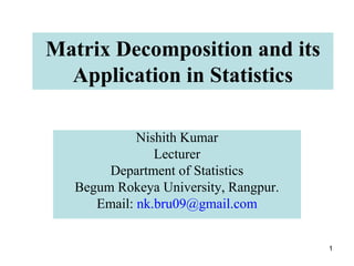 1
Matrix Decomposition and its
Application in Statistics
Nishith Kumar
Lecturer
Department of Statistics
Begum Rokeya University, Rangpur.
Email: nk.bru09@gmail.com
 