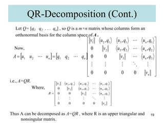 19
Let Q= [q1 q2 . . . qn] , so Q is a m×n matrix whose columns form an
orthonormal basis for the column space of A .
Now,
i.e., A=QR.
Where,
Thus A can be decomposed as A=QR , where R is an upper triangular and
nonsingular matrix.
QR-Decomposition (Cont.)
   


















n
n
n
n
n
n
v
q
u
v
q
u
q
u
v
q
u
q
u
q
u
v
q
q
q
u
u
u
A
0
0
0
0
,
0
0
,
,
0
,
,
,
3
3
2
2
3
2
1
1
3
1
2
1
2
1
2
1



























n
n
n
n
v
q
u
v
q
u
q
u
v
q
u
q
u
q
u
v
R
0
0
0
0
,
0
0
,
,
0
,
,
,
3
3
2
2
3
2
1
1
3
1
2
1








 