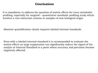 Conclusions It is mandatory to address the question of matrix effects for every metabolite  profiling, especially for targeted – quantitative metabolic profiling study which involves a new extraction scheme or samples of new biological origin. Absolute quantification clearly requires labeled internal standards Even with a labeled internal standard it is recommended to evaluate the  matrix effects as large suppression can significantly reduce the signal of the analyte or Internal Standard to a point where accuracy and precision become negatively affected. 