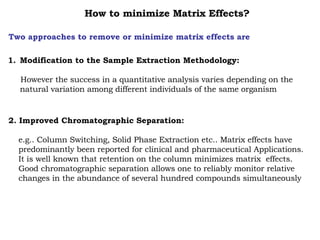How to minimize Matrix Effects? Two approaches to remove or minimize matrix effects are Modification to the Sample Extraction Methodology: However the success in a quantitative analysis varies depending on the natural variation among different individuals of the same organism 2. Improved Chromatographic Separation: e.g.. Column Switching, Solid Phase Extraction etc.. Matrix effects have  predominantly been reported for clinical and pharmaceutical Applications.  It is well known that retention on the column minimizes matrix  effects.  Good chromatographic separation allows one to reliably monitor relative  changes in the abundance of several hundred compounds simultaneously 
