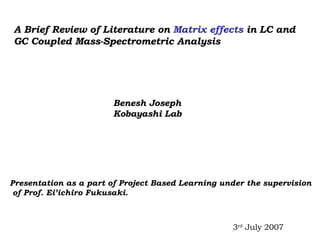 A Brief Review of Literature on  Matrix effects  in LC and  GC Coupled Mass-Spectrometric Analysis Benesh Joseph Kobayashi Lab Presentation as a part of Project Based Learning under the supervision of Prof. Ei’ichiro Fukusaki.  3 rd  July 2007 