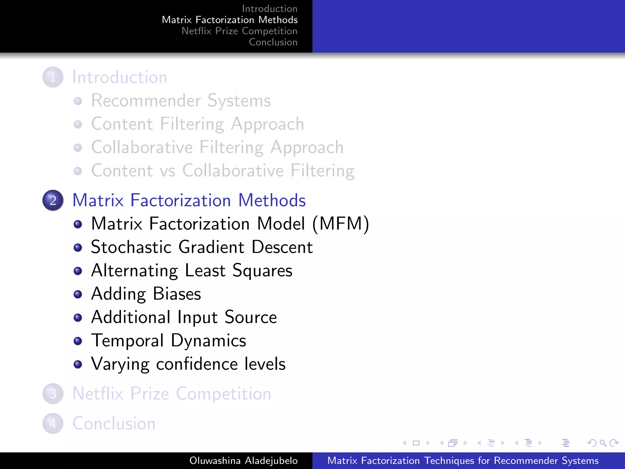 Introduction
Matrix Factorization Methods
Netﬂix Prize Competition
Conclusion
1 Introduction
Recommender Systems
Content Filtering Approach
Collaborative Filtering Approach
Content vs Collaborative Filtering
2 Matrix Factorization Methods
Matrix Factorization Model (MFM)
Stochastic Gradient Descent
Alternating Least Squares
Adding Biases
Additional Input Source
Temporal Dynamics
Varying conﬁdence levels
3 Netﬂix Prize Competition
4 Conclusion
Oluwashina Aladejubelo Matrix Factorization Techniques for Recommender Systems
 