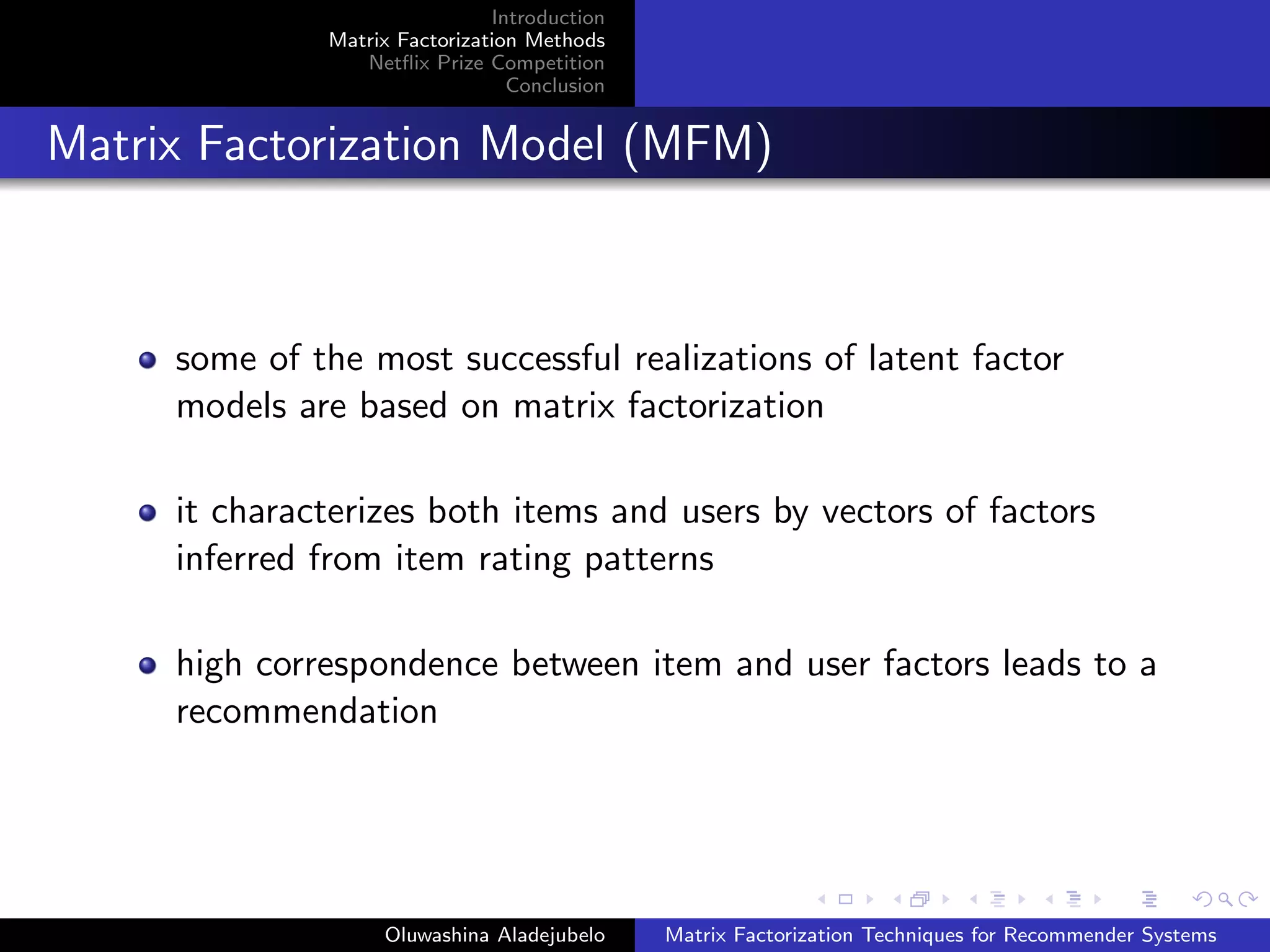 Introduction
Matrix Factorization Methods
Netﬂix Prize Competition
Conclusion
Matrix Factorization Model (MFM)
some of the most successful realizations of latent factor
models are based on matrix factorization
it characterizes both items and users by vectors of factors
inferred from item rating patterns
high correspondence between item and user factors leads to a
recommendation
Oluwashina Aladejubelo Matrix Factorization Techniques for Recommender Systems
 