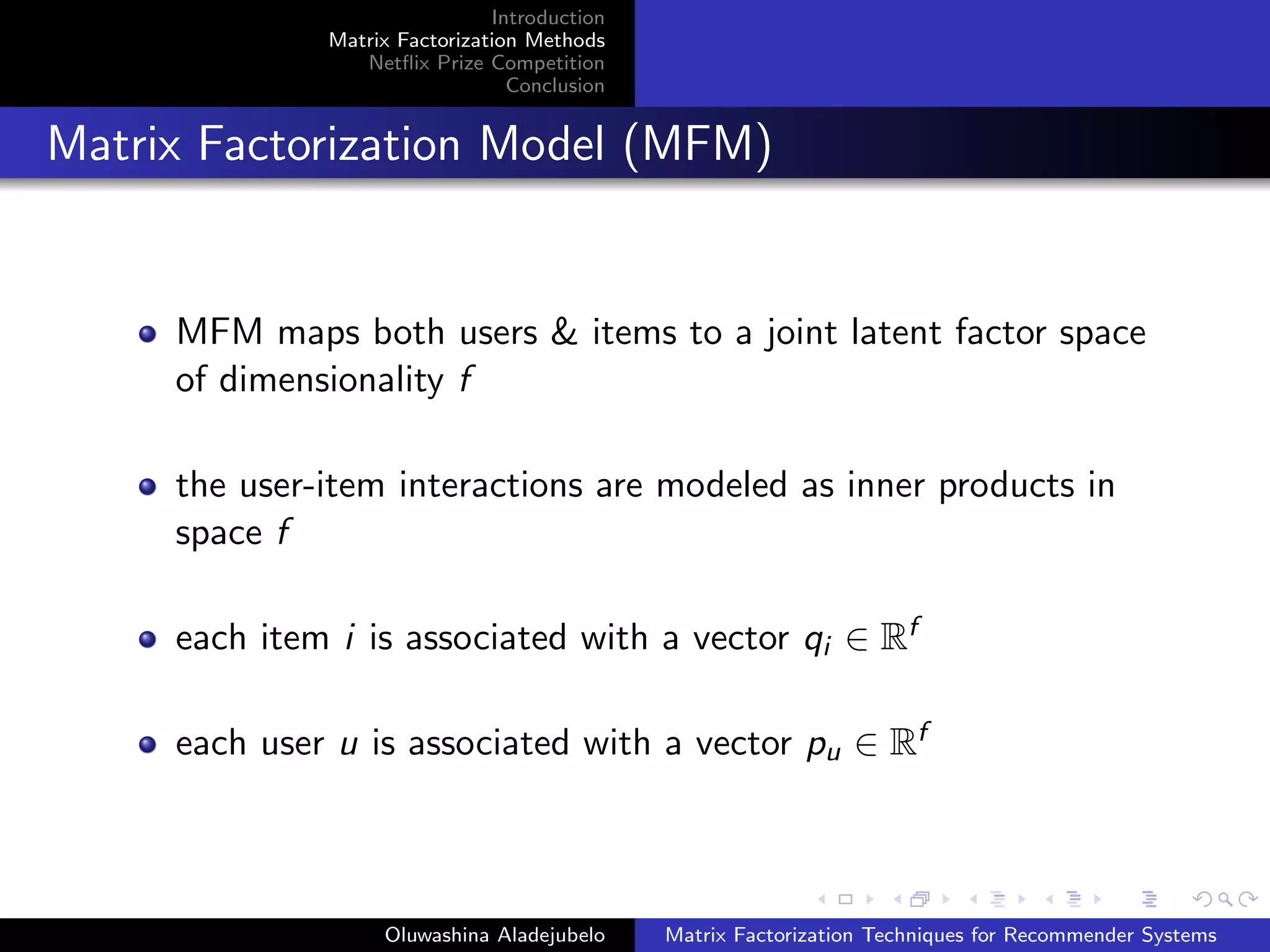 Introduction
Matrix Factorization Methods
Netﬂix Prize Competition
Conclusion
Matrix Factorization Model (MFM)
MFM maps both users & items to a joint latent factor space
of dimensionality f
the user-item interactions are modeled as inner products in
space f
each item i is associated with a vector qi ∈ Rf
each user u is associated with a vector pu ∈ Rf
Oluwashina Aladejubelo Matrix Factorization Techniques for Recommender Systems
 