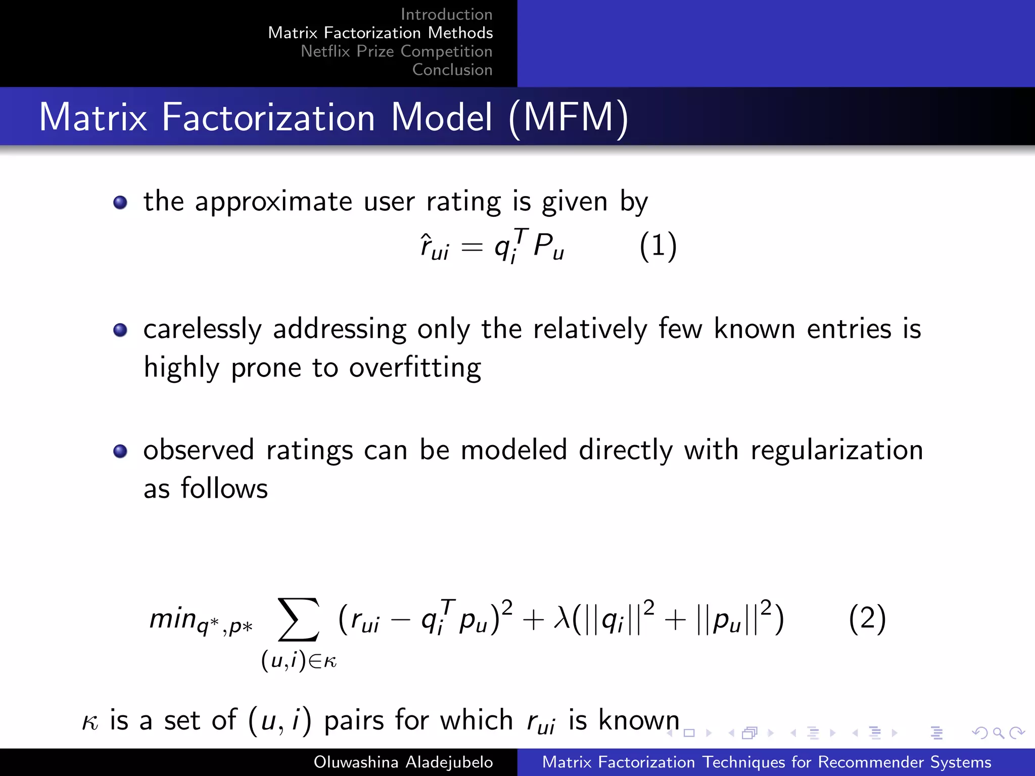 Introduction
Matrix Factorization Methods
Netﬂix Prize Competition
Conclusion
Matrix Factorization Model (MFM)
the approximate user rating is given by
ˆrui = qT
i Pu (1)
carelessly addressing only the relatively few known entries is
highly prone to overﬁtting
observed ratings can be modeled directly with regularization
as follows
minq∗,p∗
(u,i)∈κ
(rui − qT
i pu)2
+ λ(||qi ||2
+ ||pu||2
) (2)
κ is a set of (u, i) pairs for which rui is known
Oluwashina Aladejubelo Matrix Factorization Techniques for Recommender Systems
 