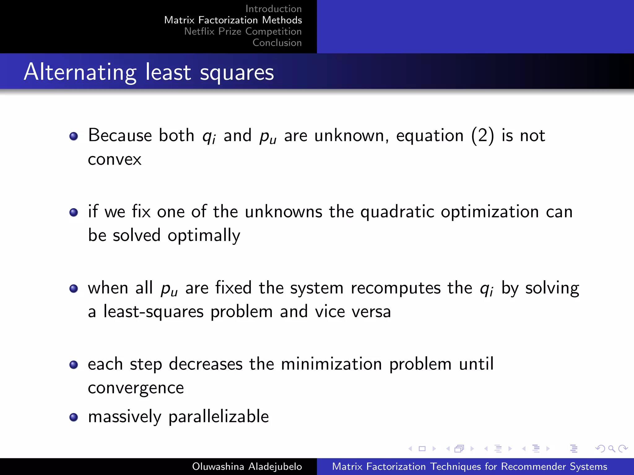 Introduction
Matrix Factorization Methods
Netﬂix Prize Competition
Conclusion
Alternating least squares
Because both qi and pu are unknown, equation (2) is not
convex
if we ﬁx one of the unknowns the quadratic optimization can
be solved optimally
when all pu are ﬁxed the system recomputes the qi by solving
a least-squares problem and vice versa
each step decreases the minimization problem until
convergence
massively parallelizable
Oluwashina Aladejubelo Matrix Factorization Techniques for Recommender Systems
 