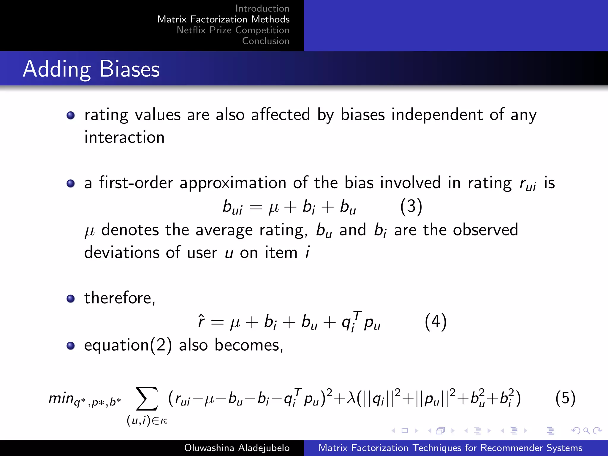 Introduction
Matrix Factorization Methods
Netﬂix Prize Competition
Conclusion
Adding Biases
rating values are also aﬀected by biases independent of any
interaction
a ﬁrst-order approximation of the bias involved in rating rui is
bui = µ + bi + bu (3)
µ denotes the average rating, bu and bi are the observed
deviations of user u on item i
therefore,
ˆr = µ + bi + bu + qT
i pu (4)
equation(2) also becomes,
minq∗,p∗,b∗
(u,i)∈κ
(rui −µ−bu−bi −qT
i pu)2
+λ(||qi ||2
+||pu||2
+b2
u+b2
i ) (5)
Oluwashina Aladejubelo Matrix Factorization Techniques for Recommender Systems
 