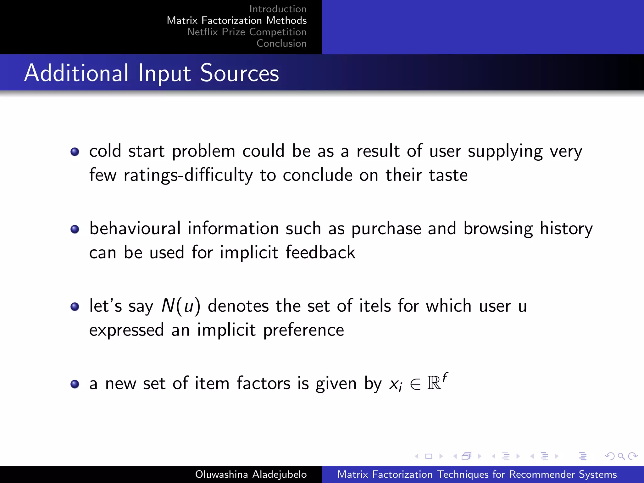 Introduction
Matrix Factorization Methods
Netﬂix Prize Competition
Conclusion
Additional Input Sources
cold start problem could be as a result of user supplying very
few ratings-diﬃculty to conclude on their taste
behavioural information such as purchase and browsing history
can be used for implicit feedback
let’s say N(u) denotes the set of itels for which user u
expressed an implicit preference
a new set of item factors is given by xi ∈ Rf
Oluwashina Aladejubelo Matrix Factorization Techniques for Recommender Systems
 