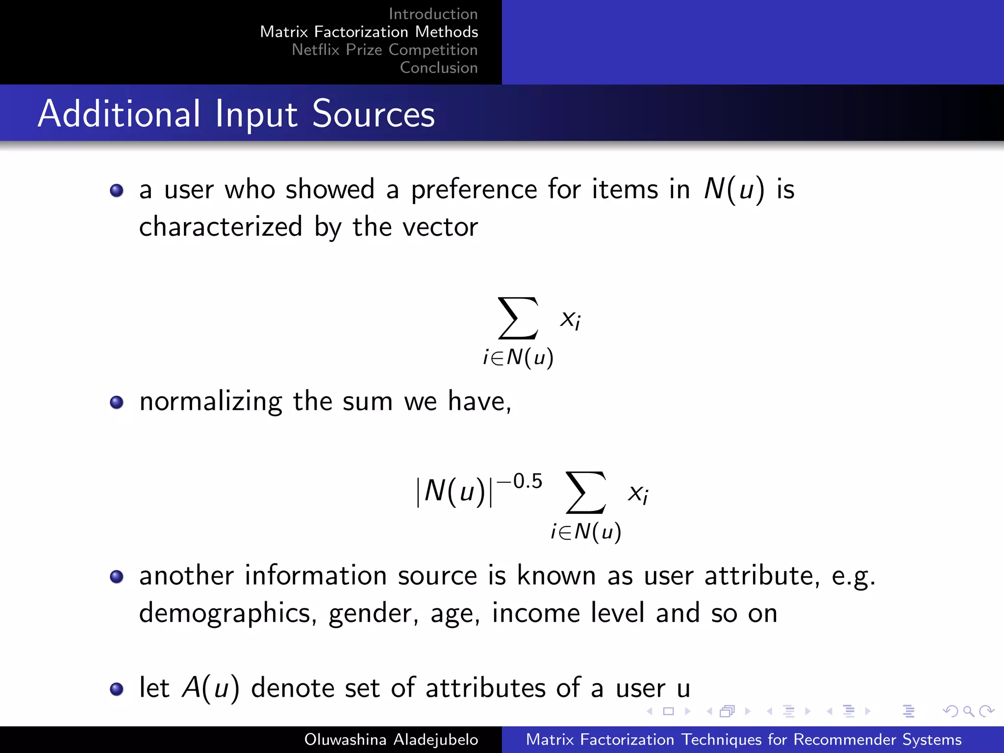 Introduction
Matrix Factorization Methods
Netﬂix Prize Competition
Conclusion
Additional Input Sources
a user who showed a preference for items in N(u) is
characterized by the vector
i∈N(u)
xi
normalizing the sum we have,
|N(u)|−0.5
i∈N(u)
xi
another information source is known as user attribute, e.g.
demographics, gender, age, income level and so on
let A(u) denote set of attributes of a user u
Oluwashina Aladejubelo Matrix Factorization Techniques for Recommender Systems
 