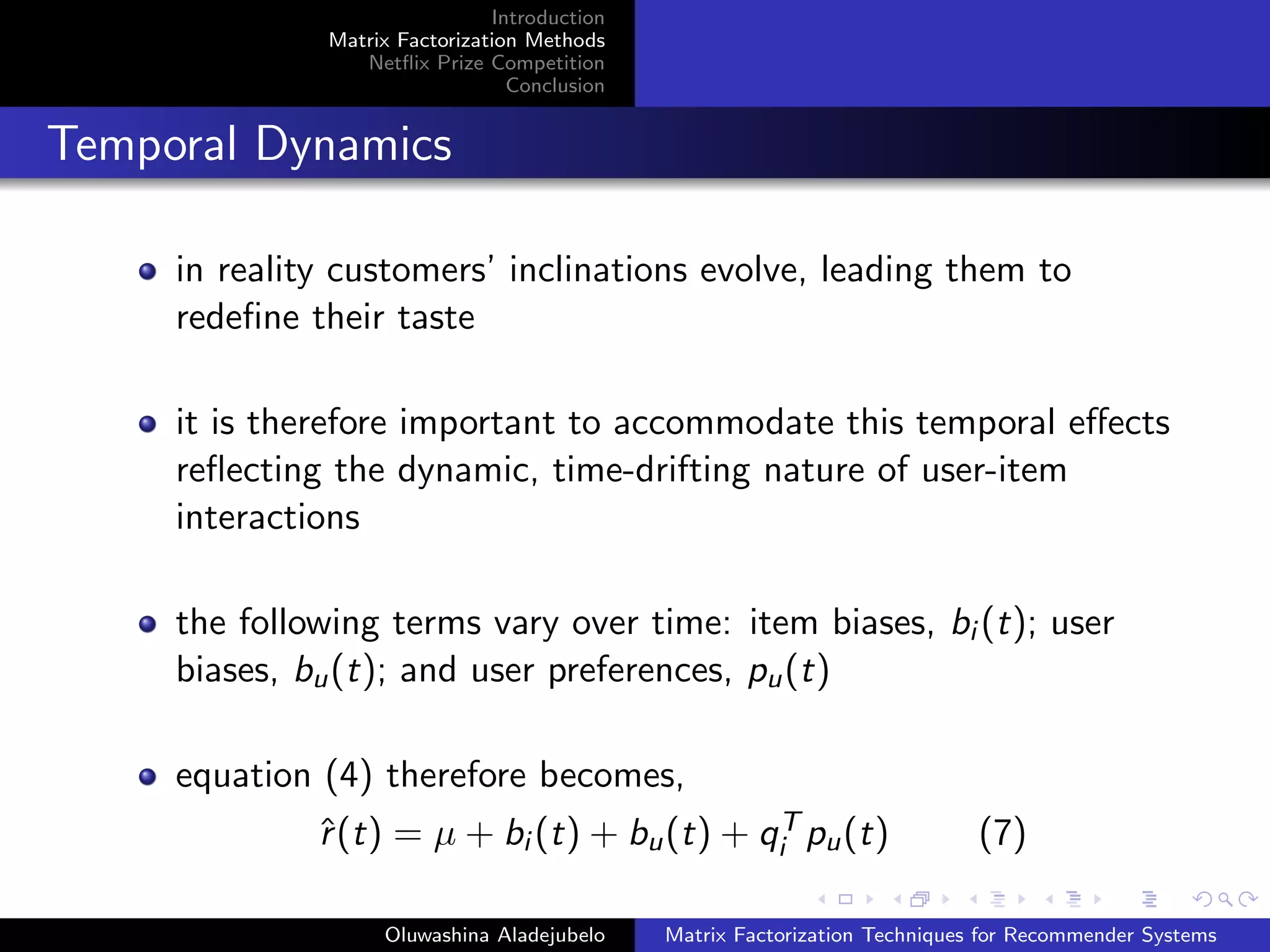 Introduction
Matrix Factorization Methods
Netﬂix Prize Competition
Conclusion
Temporal Dynamics
in reality customers’ inclinations evolve, leading them to
redeﬁne their taste
it is therefore important to accommodate this temporal eﬀects
reﬂecting the dynamic, time-drifting nature of user-item
interactions
the following terms vary over time: item biases, bi (t); user
biases, bu(t); and user preferences, pu(t)
equation (4) therefore becomes,
ˆr(t) = µ + bi (t) + bu(t) + qT
i pu(t) (7)
Oluwashina Aladejubelo Matrix Factorization Techniques for Recommender Systems
 