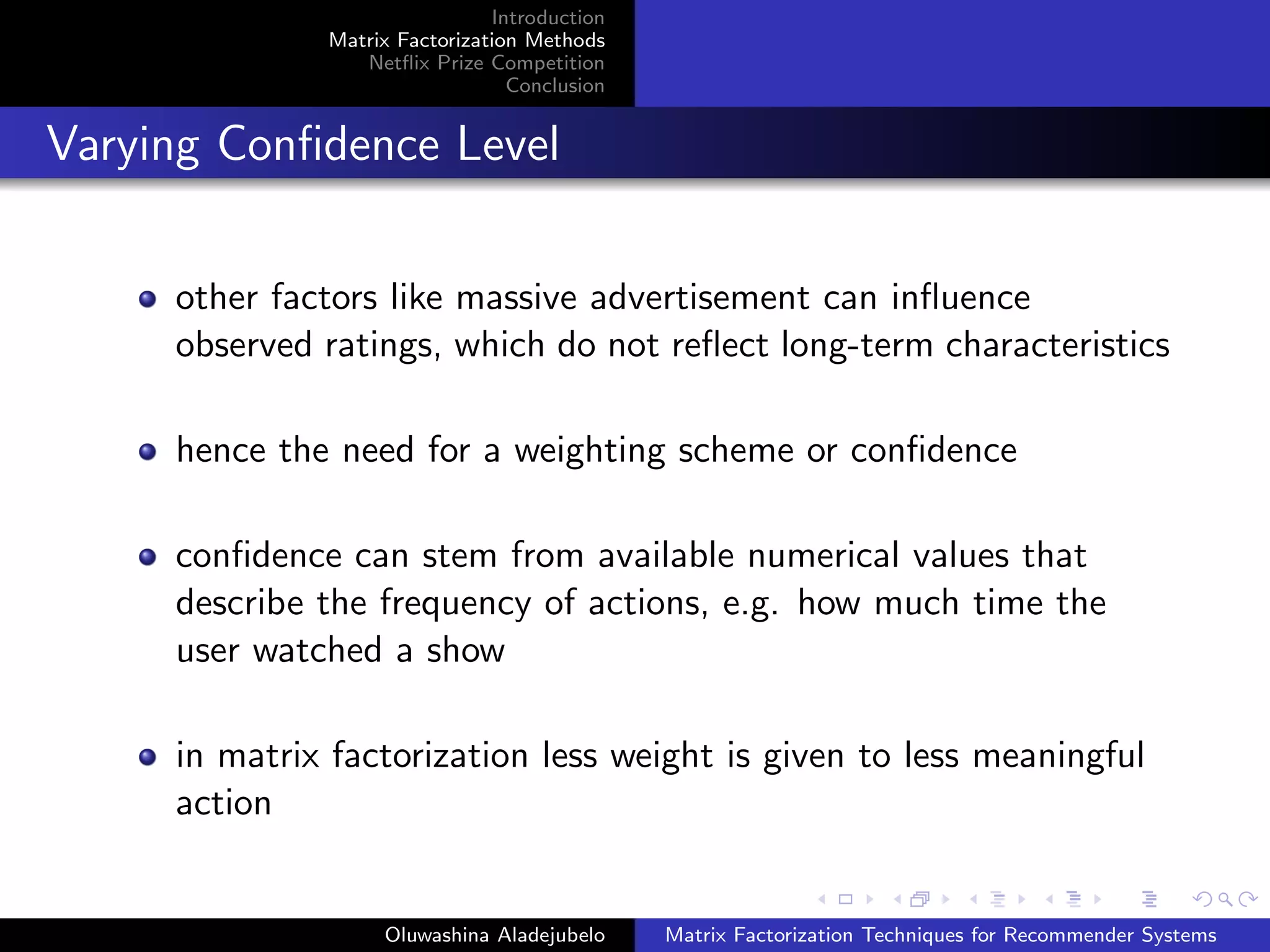 Introduction
Matrix Factorization Methods
Netﬂix Prize Competition
Conclusion
Varying Conﬁdence Level
other factors like massive advertisement can inﬂuence
observed ratings, which do not reﬂect long-term characteristics
hence the need for a weighting scheme or conﬁdence
conﬁdence can stem from available numerical values that
describe the frequency of actions, e.g. how much time the
user watched a show
in matrix factorization less weight is given to less meaningful
action
Oluwashina Aladejubelo Matrix Factorization Techniques for Recommender Systems
 
