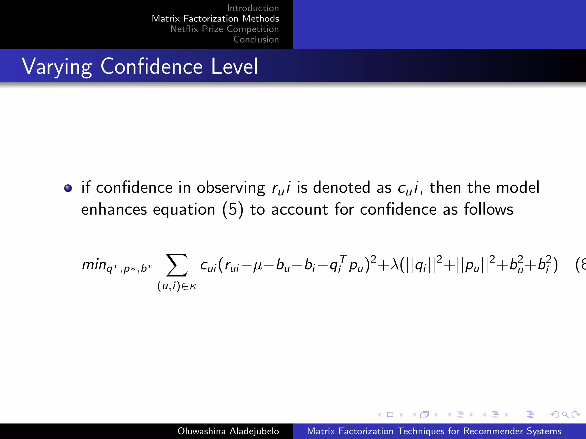 Introduction
Matrix Factorization Methods
Netﬂix Prize Competition
Conclusion
Varying Conﬁdence Level
if conﬁdence in observing rui is denoted as cui, then the model
enhances equation (5) to account for conﬁdence as follows
minq∗,p∗,b∗
(u,i)∈κ
cui (rui −µ−bu−bi −qT
i pu)2
+λ(||qi ||2
+||pu||2
+b2
u+b2
i ) (8
Oluwashina Aladejubelo Matrix Factorization Techniques for Recommender Systems
 